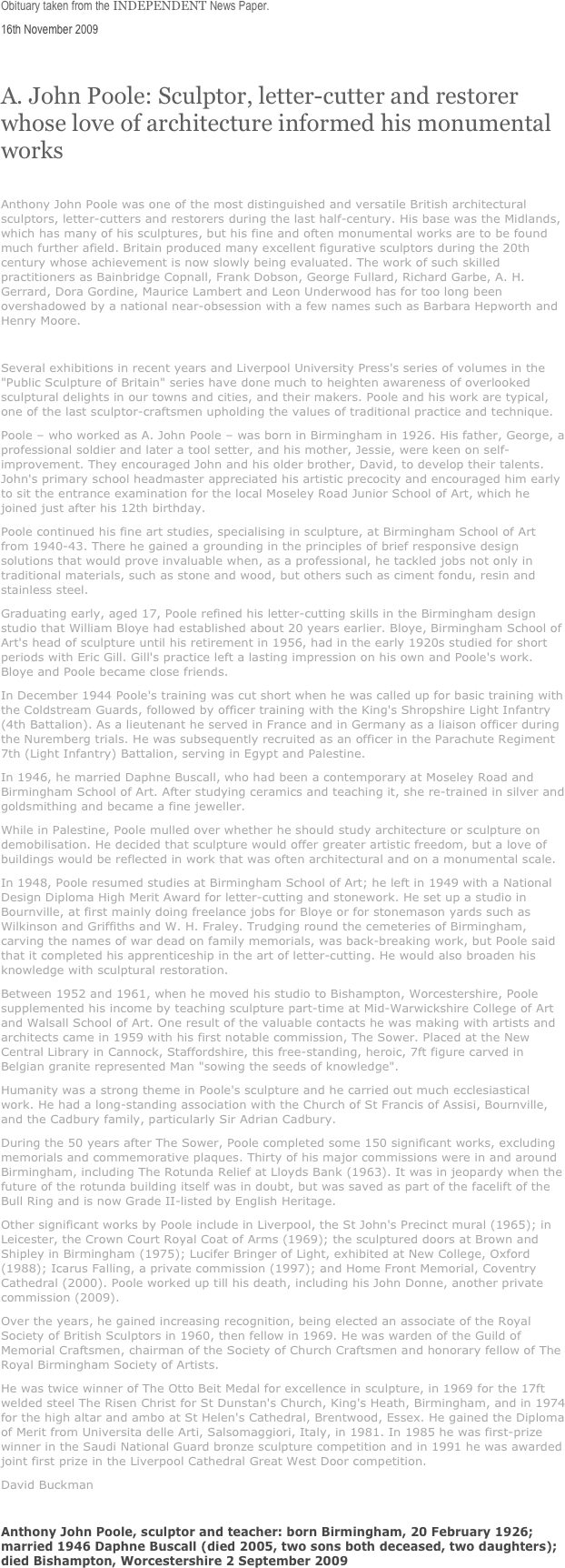 Obituary taken from the INDEPENDENT News Paper. 
16th November 2009

A. John Poole: Sculptor, letter-cutter and restorer whose love of architecture informed his monumental works

Anthony John Poole was one of the most distinguished and versatile British architectural sculptors, letter-cutters and restorers during the last half-century. His base was the Midlands, which has many of his sculptures, but his fine and often monumental works are to be found much further afield. Britain produced many excellent figurative sculptors during the 20th century whose achievement is now slowly being evaluated. The work of such skilled practitioners as Bainbridge Copnall, Frank Dobson, George Fullard, Richard Garbe, A. H. Gerrard, Dora Gordine, Maurice Lambert and Leon Underwood has for too long been overshadowed by a national near-obsession with a few names such as Barbara Hepworth and Henry Moore.

Several exhibitions in recent years and Liverpool University Press's series of volumes in the "Public Sculpture of Britain" series have done much to heighten awareness of overlooked sculptural delights in our towns and cities, and their makers. Poole and his work are typical, one of the last sculptor-craftsmen upholding the values of traditional practice and technique.
Poole – who worked as A. John Poole – was born in Birmingham in 1926. His father, George, a professional soldier and later a tool setter, and his mother, Jessie, were keen on self-improvement. They encouraged John and his older brother, David, to develop their talents. John's primary school headmaster appreciated his artistic precocity and encouraged him early to sit the entrance examination for the local Moseley Road Junior School of Art, which he joined just after his 12th birthday.
Poole continued his fine art studies, specialising in sculpture, at Birmingham School of Art from 1940-43. There he gained a grounding in the principles of brief responsive design solutions that would prove invaluable when, as a professional, he tackled jobs not only in traditional materials, such as stone and wood, but others such as ciment fondu, resin and stainless steel.
Graduating early, aged 17, Poole refined his letter-cutting skills in the Birmingham design studio that William Bloye had established about 20 years earlier. Bloye, Birmingham School of Art's head of sculpture until his retirement in 1956, had in the early 1920s studied for short periods with Eric Gill. Gill's practice left a lasting impression on his own and Poole's work. Bloye and Poole became close friends.
In December 1944 Poole's training was cut short when he was called up for basic training with the Coldstream Guards, followed by officer training with the King's Shropshire Light Infantry (4th Battalion). As a lieutenant he served in France and in Germany as a liaison officer during the Nuremberg trials. He was subsequently recruited as an officer in the Parachute Regiment 7th (Light Infantry) Battalion, serving in Egypt and Palestine.
In 1946, he married Daphne Buscall, who had been a contemporary at Moseley Road and Birmingham School of Art. After studying ceramics and teaching it, she re-trained in silver and goldsmithing and became a fine jeweller.
While in Palestine, Poole mulled over whether he should study architecture or sculpture on demobilisation. He decided that sculpture would offer greater artistic freedom, but a love of buildings would be reflected in work that was often architectural and on a monumental scale.
In 1948, Poole resumed studies at Birmingham School of Art; he left in 1949 with a National Design Diploma High Merit Award for letter-cutting and stonework. He set up a studio in Bournville, at first mainly doing freelance jobs for Bloye or for stonemason yards such as Wilkinson and Griffiths and W. H. Fraley. Trudging round the cemeteries of Birmingham, carving the names of war dead on family memorials, was back-breaking work, but Poole said that it completed his apprenticeship in the art of letter-cutting. He would also broaden his knowledge with sculptural restoration.
Between 1952 and 1961, when he moved his studio to Bishampton, Worcestershire, Poole supplemented his income by teaching sculpture part-time at Mid-Warwickshire College of Art and Walsall School of Art. One result of the valuable contacts he was making with artists and architects came in 1959 with his first notable commission, The Sower. Placed at the New Central Library in Cannock, Staffordshire, this free-standing, heroic, 7ft figure carved in Belgian granite represented Man "sowing the seeds of knowledge".
Humanity was a strong theme in Poole's sculpture and he carried out much ecclesiastical work. He had a long-standing association with the Church of St Francis of Assisi, Bournville, and the Cadbury family, particularly Sir Adrian Cadbury.
During the 50 years after The Sower, Poole completed some 150 significant works, excluding memorials and commemorative plaques. Thirty of his major commissions were in and around Birmingham, including The Rotunda Relief at Lloyds Bank (1963). It was in jeopardy when the future of the rotunda building itself was in doubt, but was saved as part of the facelift of the Bull Ring and is now Grade II-listed by English Heritage.
Other significant works by Poole include in Liverpool, the St John's Precinct mural (1965); in Leicester, the Crown Court Royal Coat of Arms (1969); the sculptured doors at Brown and Shipley in Birmingham (1975); Lucifer Bringer of Light, exhibited at New College, Oxford (1988); Icarus Falling, a private commission (1997); and Home Front Memorial, Coventry Cathedral (2000). Poole worked up till his death, including his John Donne, another private commission (2009).
Over the years, he gained increasing recognition, being elected an associate of the Royal Society of British Sculptors in 1960, then fellow in 1969. He was warden of the Guild of Memorial Craftsmen, chairman of the Society of Church Craftsmen and honorary fellow of The Royal Birmingham Society of Artists.
He was twice winner of The Otto Beit Medal for excellence in sculpture, in 1969 for the 17ft welded steel The Risen Christ for St Dunstan's Church, King's Heath, Birmingham, and in 1974 for the high altar and ambo at St Helen's Cathedral, Brentwood, Essex. He gained the Diploma of Merit from Universita delle Arti, Salsomaggiori, Italy, in 1981. In 1985 he was first-prize winner in the Saudi National Guard bronze sculpture competition and in 1991 he was awarded joint first prize in the Liverpool Cathedral Great West Door competition.
David Buckman

Anthony John Poole, sculptor and teacher: born Birmingham, 20 February 1926; married 1946 Daphne Buscall (died 2005, two sons both deceased, two daughters); died Bishampton, Worcestershire 2 September 2009
